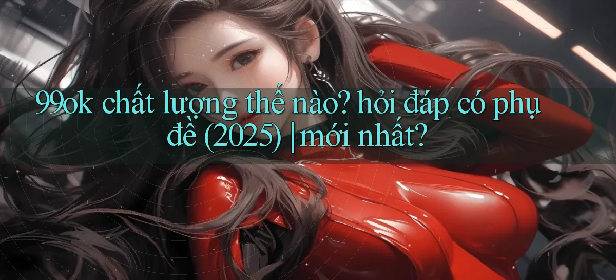 99ok chất lượng thế nào hỏi đáp có phụ đề (2025) mới nhất