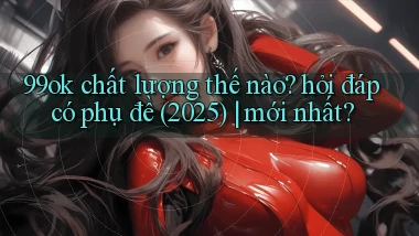 99ok chất lượng thế nào hỏi đáp có phụ đề (2025) mới nhất