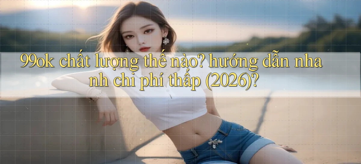 99ok chất lượng thế nào hướng dẫn nhanh chi phí thấp (2026)