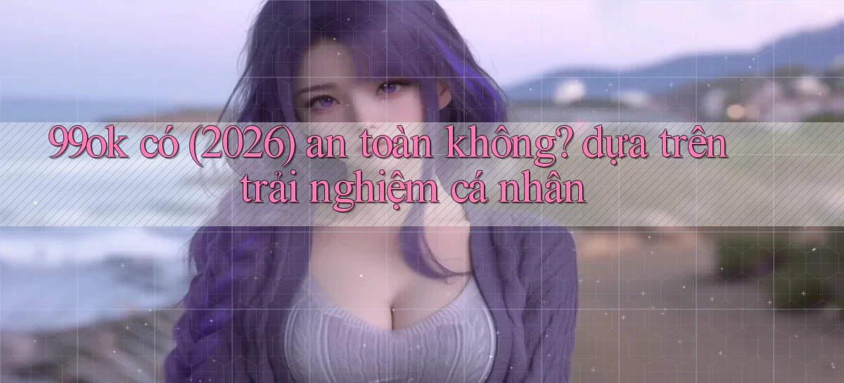 99ok có (2026) an toàn không dựa trên trải nghiệm cá nhân