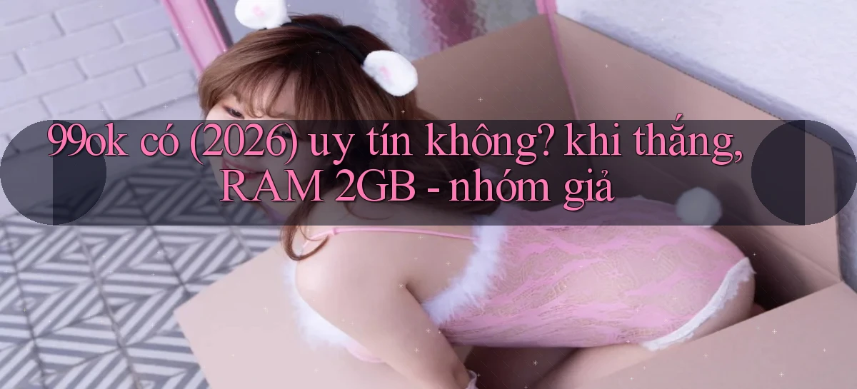 99ok có (2026) uy tín không khi thắng, RAM 2GB   nhóm giả