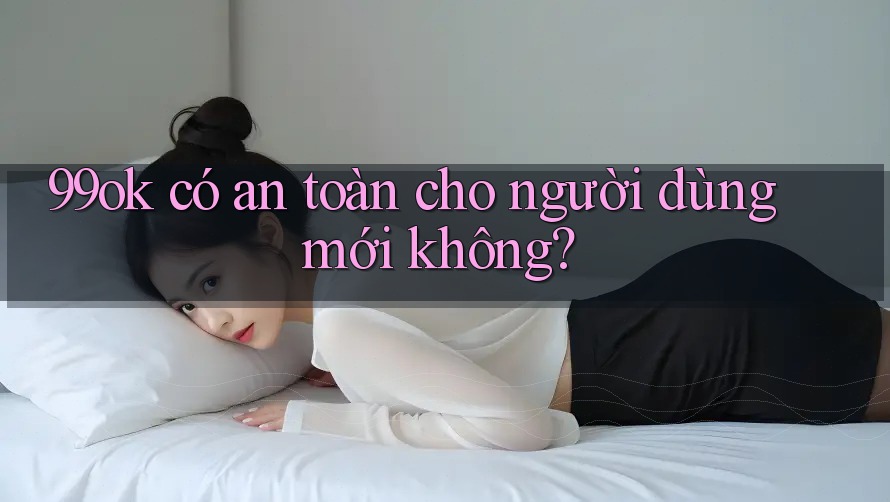99ok có an toàn cho người dùng mới không?