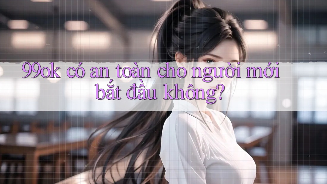 99ok có an toàn cho người mới bắt đầu không? 99ok có an toàn cho người mới bắt đầu không?