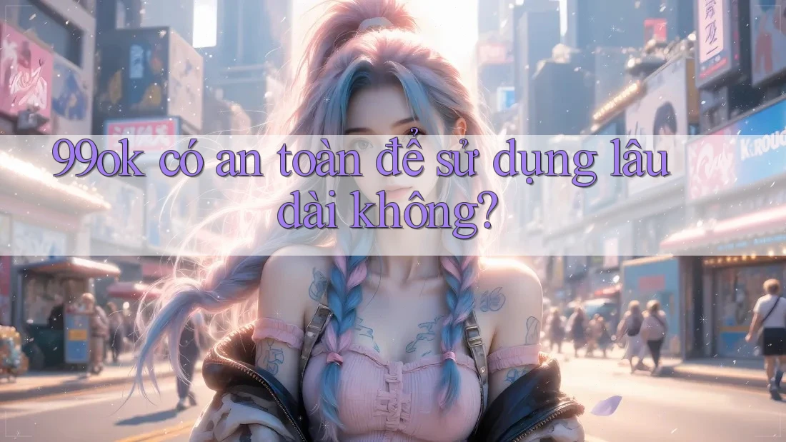 99ok có an toàn để sử dụng lâu dài không?