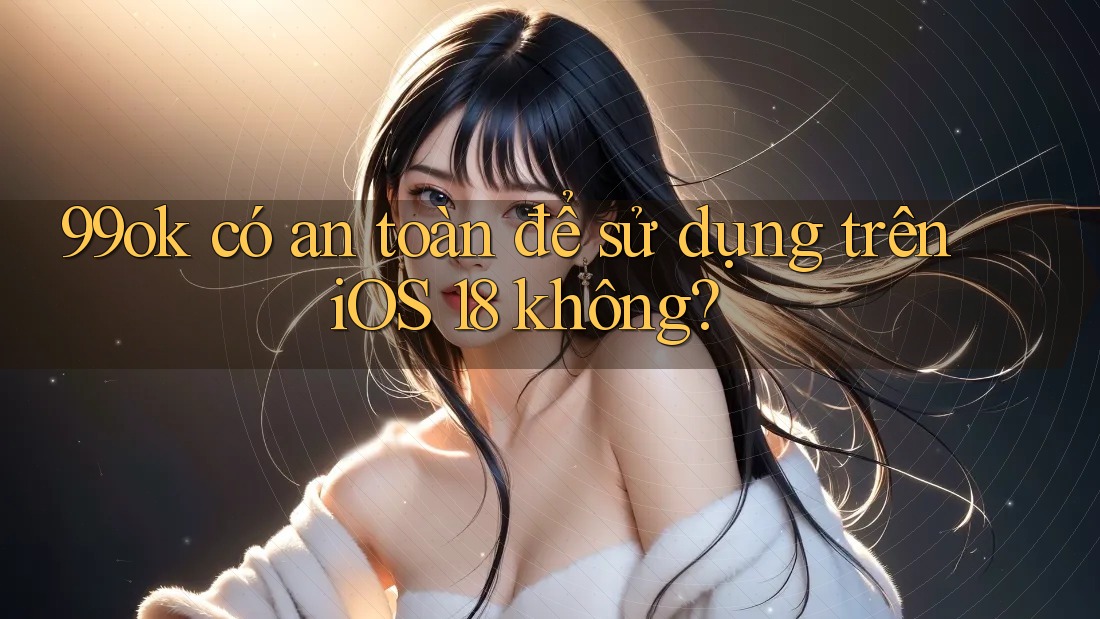 99ok có an toàn để sử dụng trên iOS 18 không?