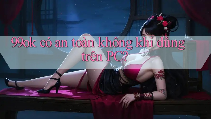 99ok có an toàn không khi dùng trên PC?