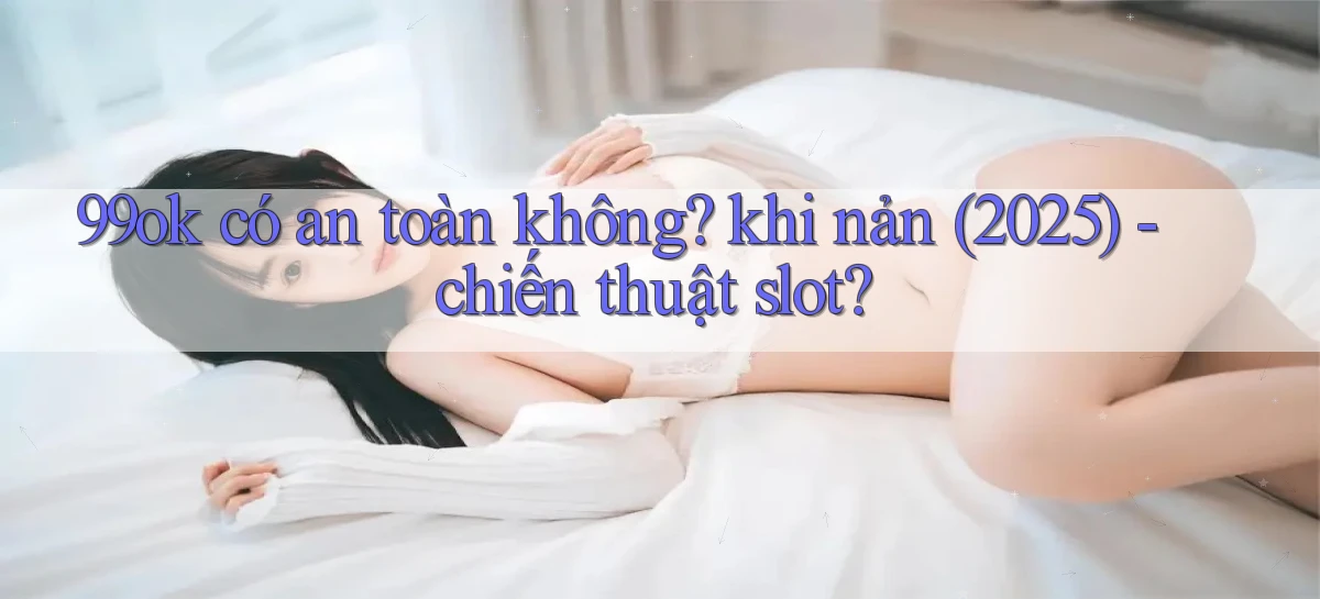99ok có an toàn không khi nản (2025)   chiến thuật slot