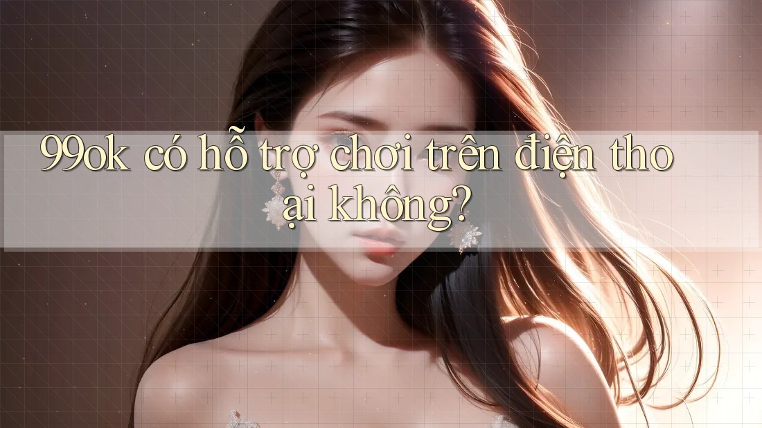 99ok có hỗ trợ chơi trên điện thoại không? 99ok có hỗ trợ chơi trên điện thoại không?