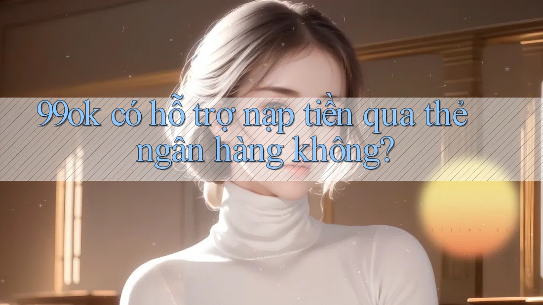 99ok có hỗ trợ nạp tiền qua thẻ ngân hàng không? 99ok có hỗ trợ nạp tiền qua thẻ ngân hàng không?