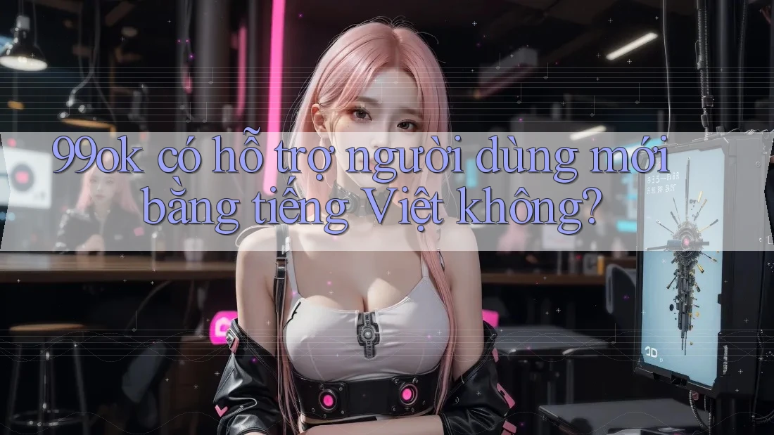 99ok có hỗ trợ người dùng mới bằng tiếng Việt không? 99ok có hỗ trợ người dùng mới bằng tiếng Việt không?