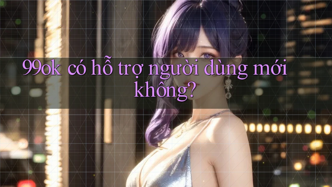 99ok có hỗ trợ người dùng mới không?