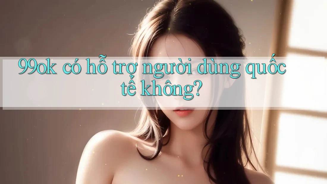 99ok có hỗ trợ người dùng quốc tế không? 99ok có hỗ trợ người dùng quốc tế không?