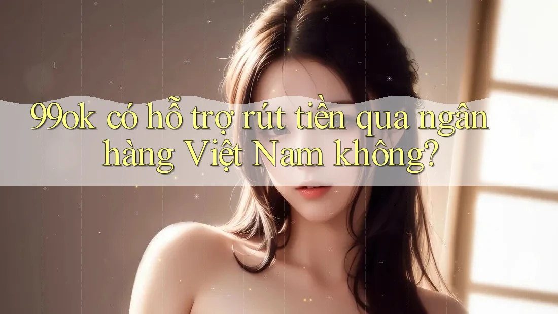99ok có hỗ trợ rút tiền qua ngân hàng Việt Nam không?