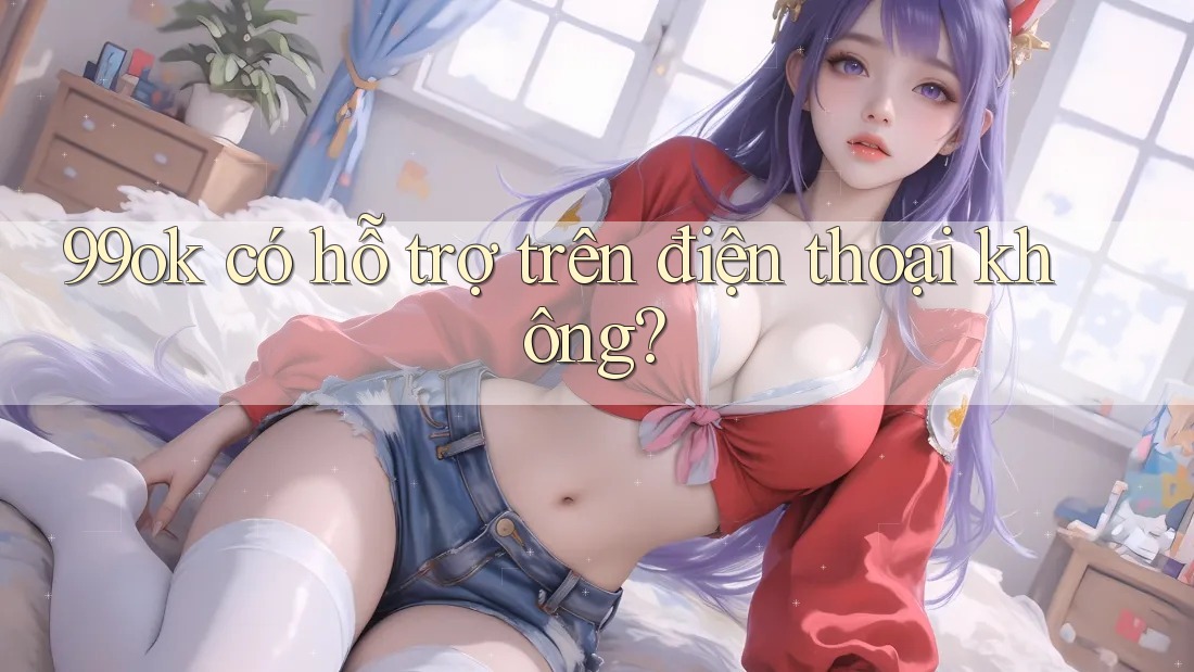 99ok có hỗ trợ trên điện thoại không? 99ok có hỗ trợ trên điện thoại không?