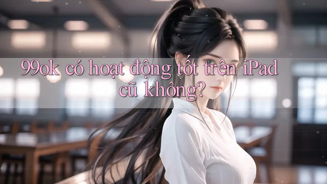 99ok có hoạt động tốt trên iPad cũ không? 99ok có hoạt động tốt trên iPad cũ không?