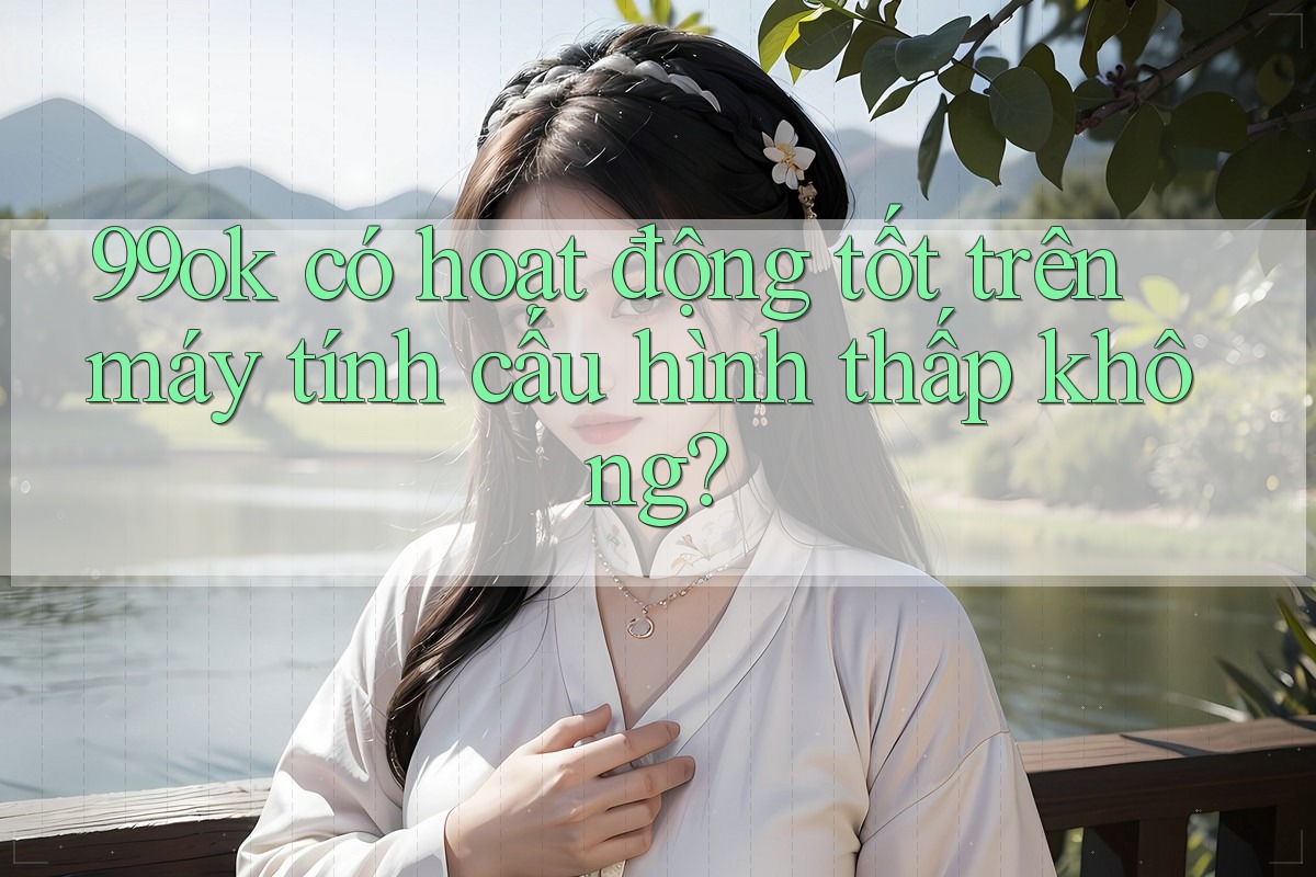 99ok có hoạt động tốt trên máy tính cấu hình thấp không? 99ok có hoạt động tốt trên máy tính cấu hình thấp không?