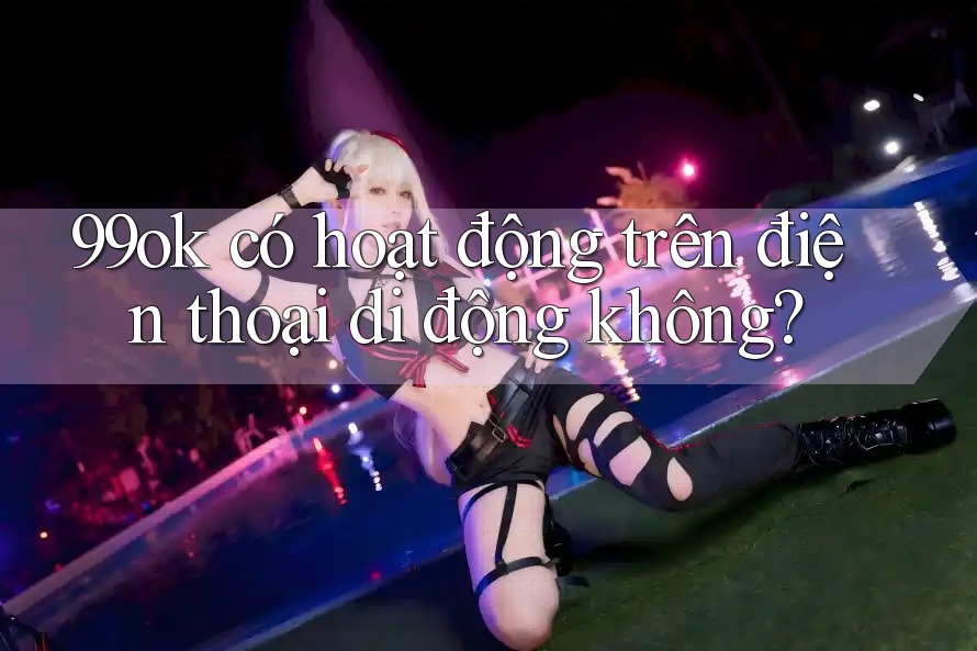 99ok có hoạt động trên điện thoại di động không? 99ok có hoạt động trên điện thoại di động không?