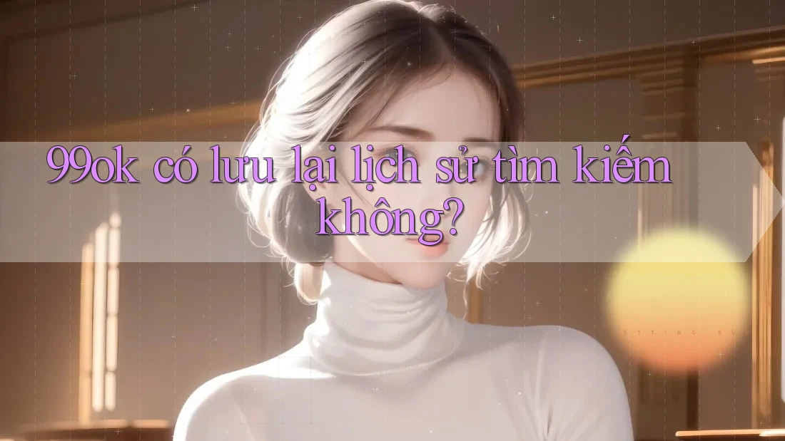 99ok có lưu lại lịch sử tìm kiếm không?