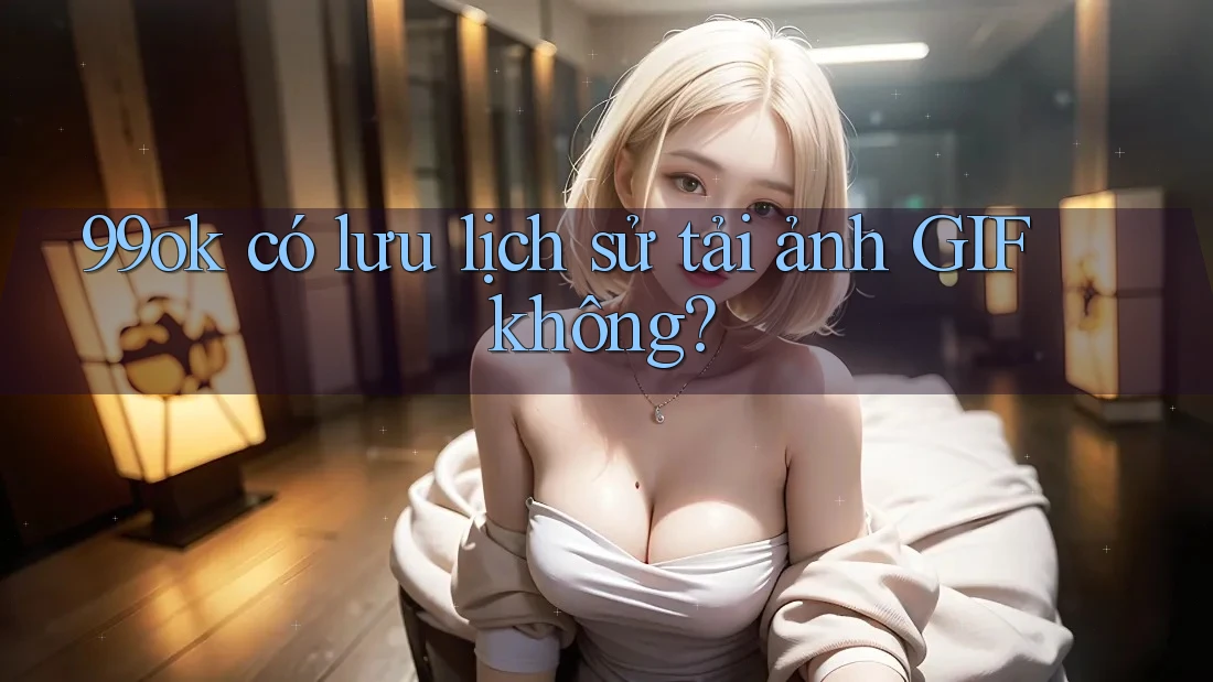 99ok có lưu lịch sử tải ảnh GIF không? 99ok có lưu lịch sử tải ảnh GIF không?