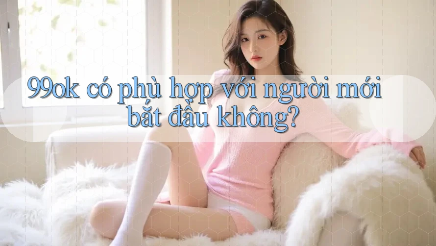99ok có phù hợp với người mới bắt đầu không? 99ok có phù hợp với người mới bắt đầu không?