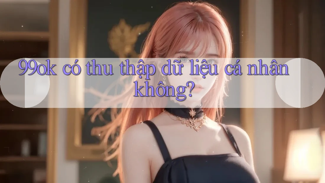 99ok có thu thập dữ liệu cá nhân không? 99ok có thu thập dữ liệu cá nhân không?