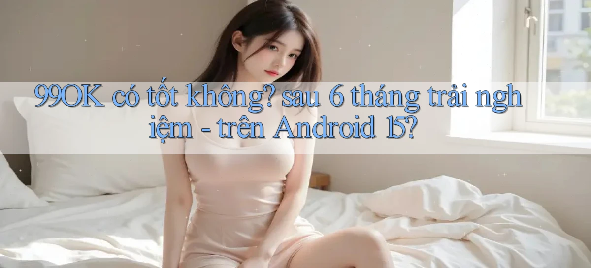 99OK có tốt không sau 6 tháng trải nghiệm   trên Android 15