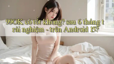 99OK có tốt không sau 6 tháng trải nghiệm   trên Android 15