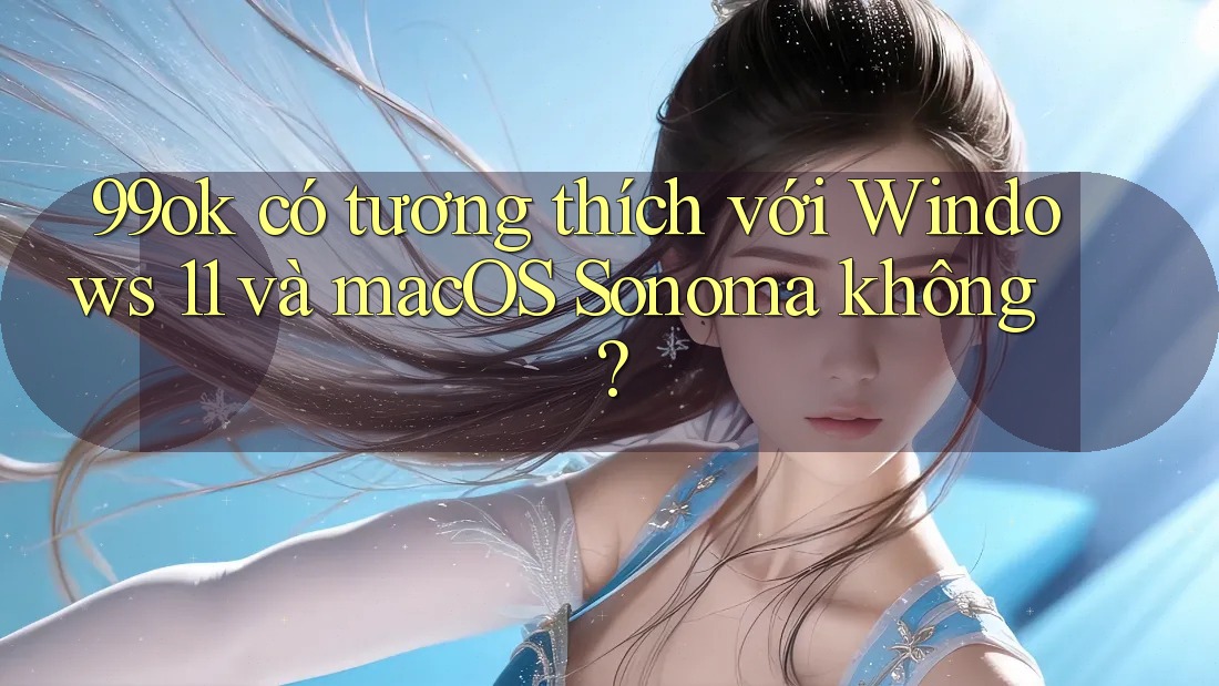 99ok có tương thích với Windows 11 và macOS Sonoma không? 99ok có tương thích với Windows 11 và macOS Sonoma không?