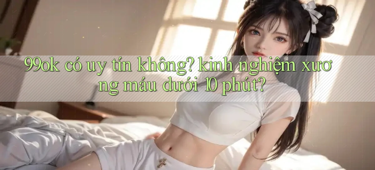 99ok có uy tín không kinh nghiệm xương máu dưới 10 phút
