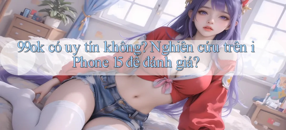 99ok có uy tín không nghiên cứu trên iPhone 15 để đánh giá