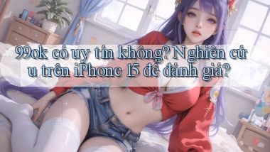 99ok có uy tín không nghiên cứu trên iPhone 15 để đánh giá