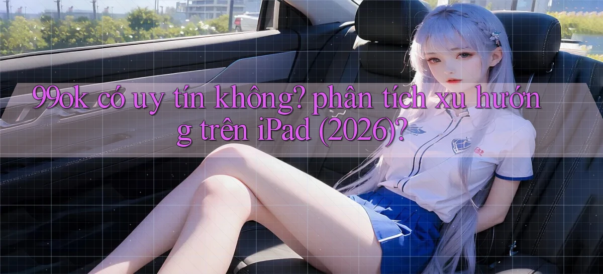 99ok có uy tín không phân tích xu hướng trên iPad (2026)