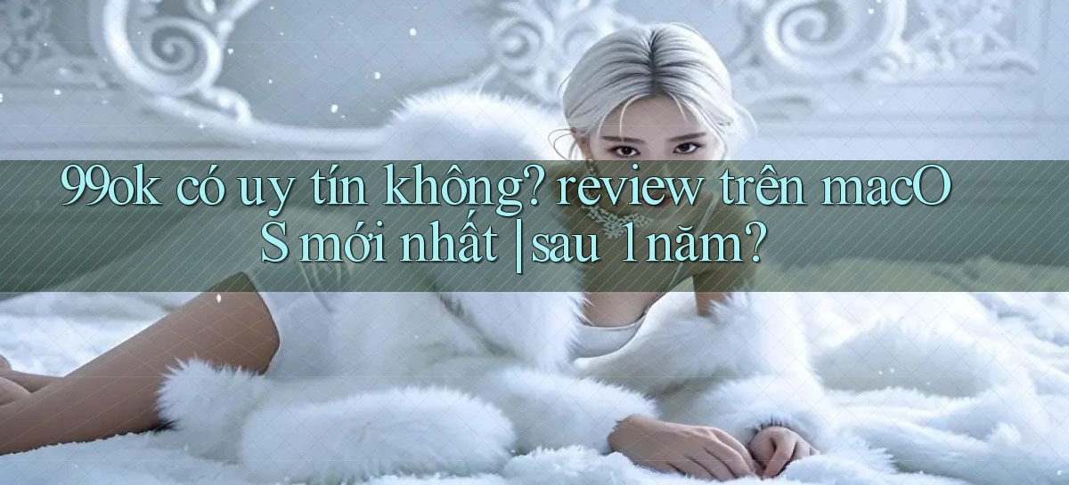 99ok có uy tín không review trên macOS mới nhất sau 1 năm