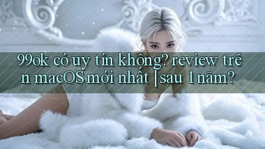 99ok có uy tín không review trên macOS mới nhất sau 1 năm