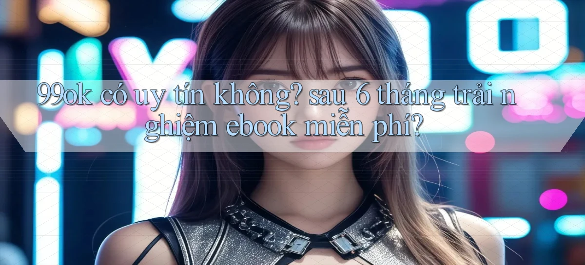 99ok có uy tín không sau 6 tháng trải nghiệm ebook miễn phí