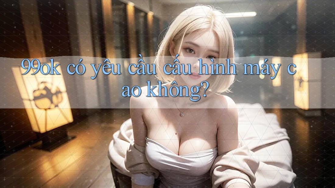 99ok có yêu cầu cấu hình máy cao không?