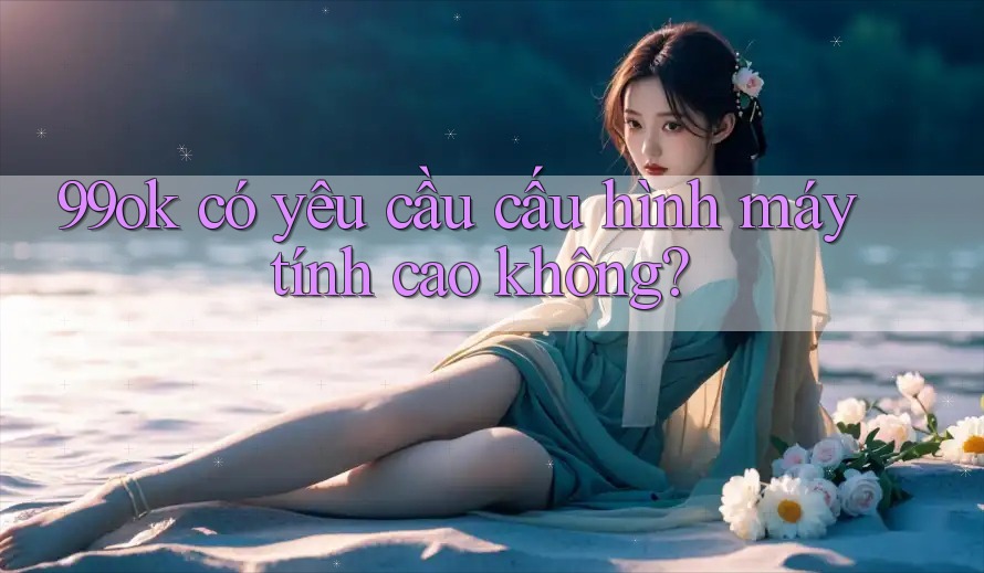 99ok có yêu cầu cấu hình máy tính cao không?