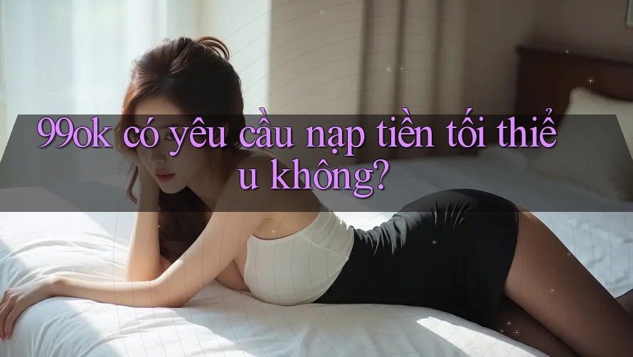 99ok có yêu cầu nạp tiền tối thiểu không? 99ok có yêu cầu nạp tiền tối thiểu không?