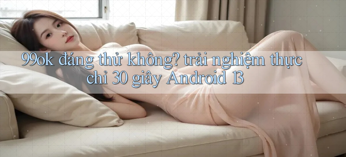 99ok đáng thử không trải nghiệm thực chỉ 30 giây Android 13