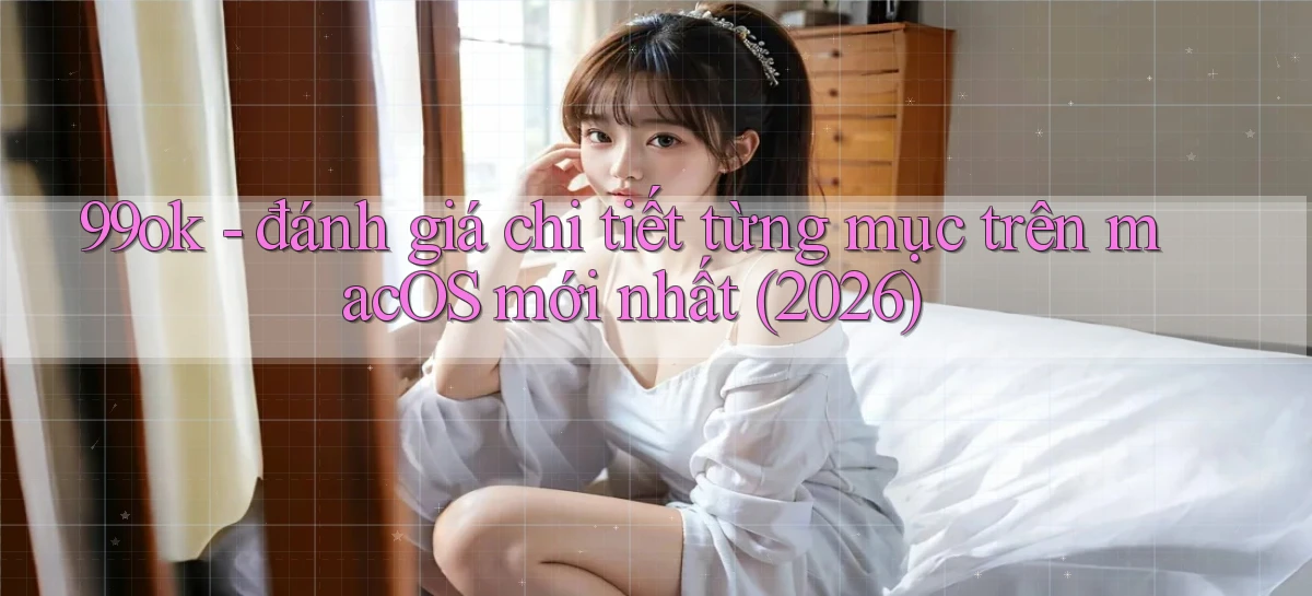 99ok   đánh giá chi tiết từng mục trên macOS mới nhất (2026)
