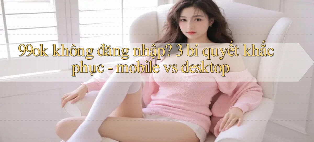 99ok không đăng nhập 3 bí quyết khắc phục   mobile vs desktop