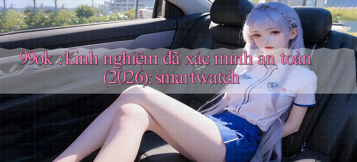 99ok kinh nghiệm đã xác minh an toàn (2026) smartwatch