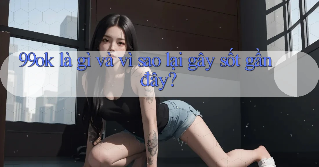 99ok là gì và vì sao lại gây sốt gần đây? 99ok là gì và vì sao lại gây sốt gần đây?