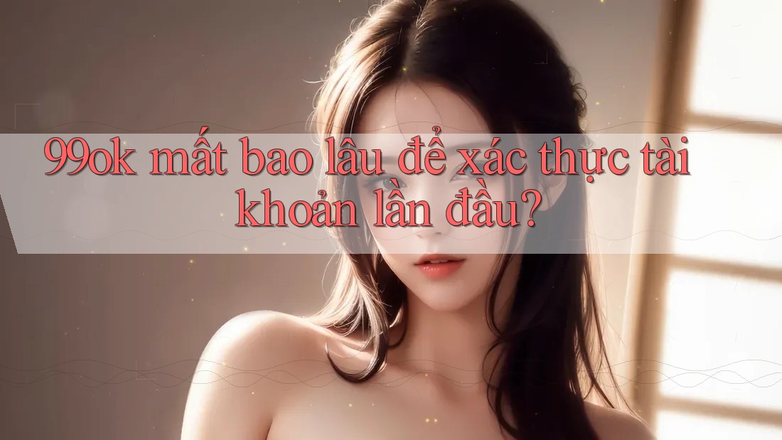 99ok mất bao lâu để xác thực tài khoản lần đầu?