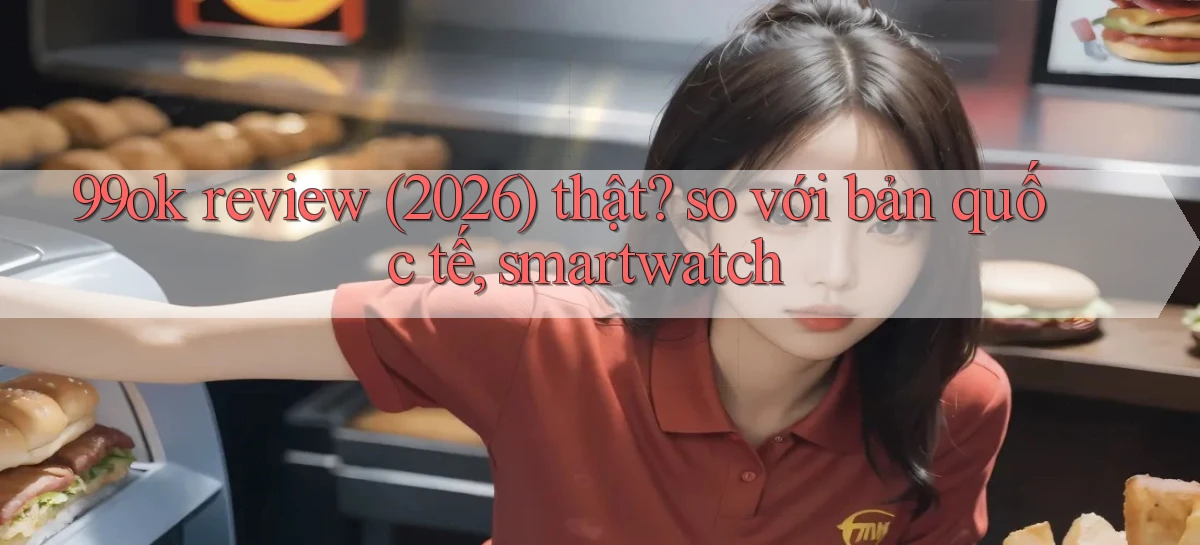 99ok review (2026) thật so với bản quốc tế, smartwatch