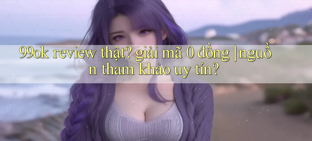 99ok review thật giải mã 0 đồng nguồn tham khảo uy tín