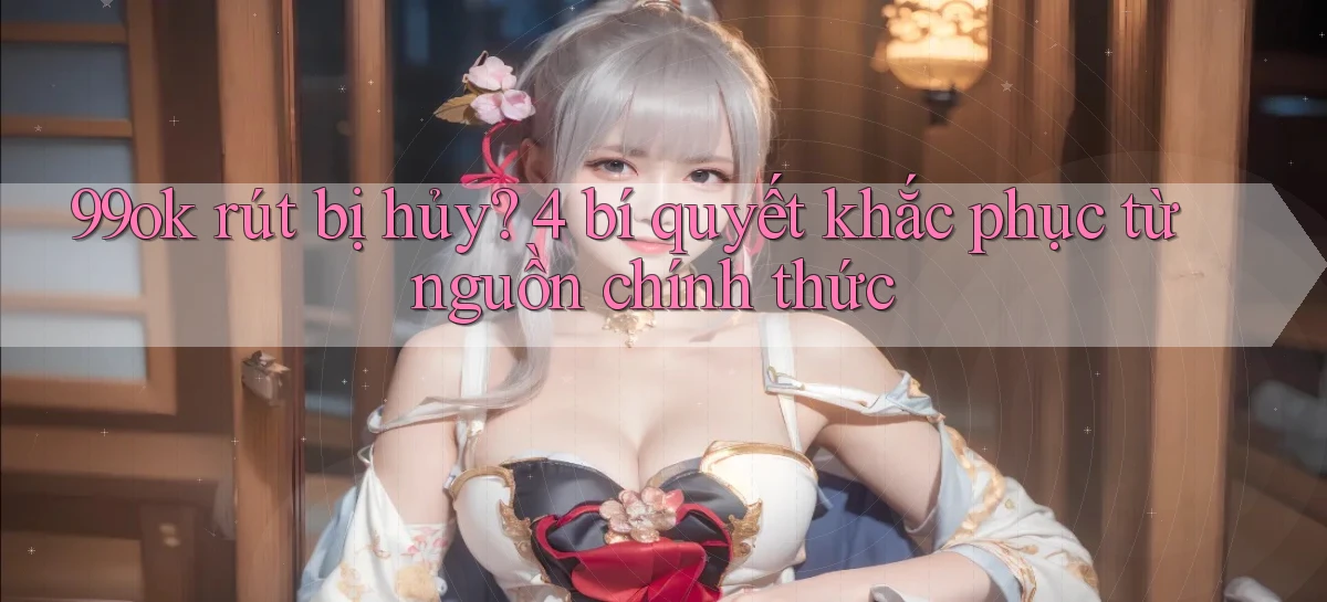 99ok rút bị hủy 4 bí quyết khắc phục từ nguồn chính thức