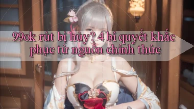 99ok rút bị hủy 4 bí quyết khắc phục từ nguồn chính thức