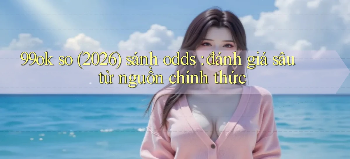 99ok so (2026) sánh odds đánh giá sâu từ nguồn chính thức