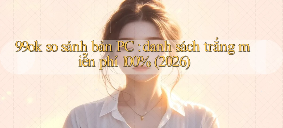 99ok so sánh bản PC danh sách trắng miễn phí 100% (2026)